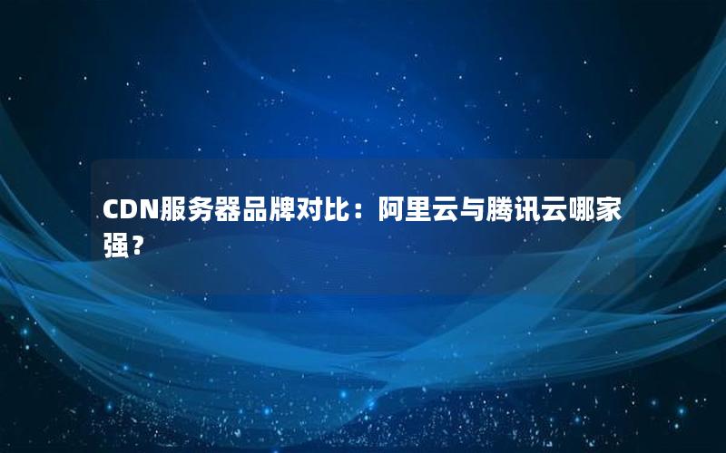 CDN服务器品牌对比：阿里云与腾讯云哪家强？