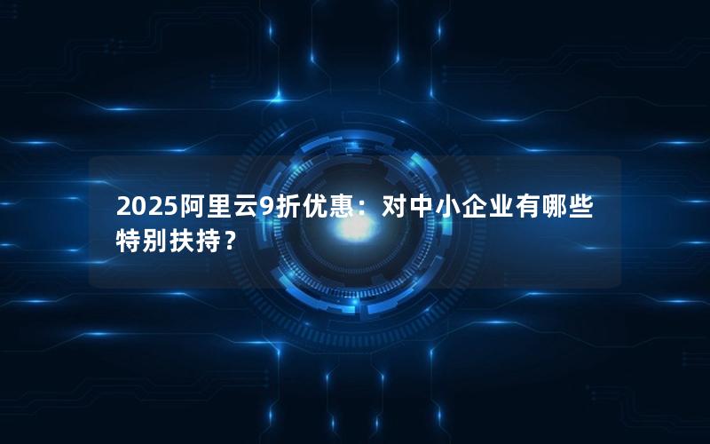 2025阿里云9折优惠：对中小企业有哪些特别扶持？
