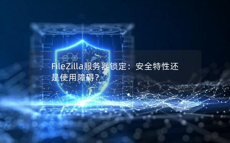 FileZilla服务器锁定：安全特性还是使用障碍？
