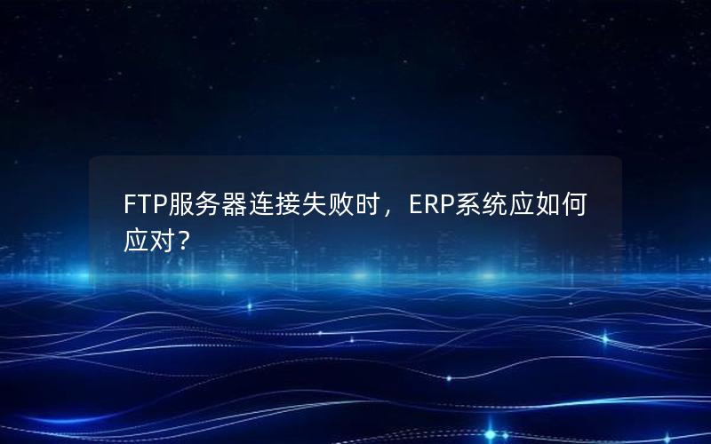 FTP服务器连接失败时，ERP系统应如何应对？