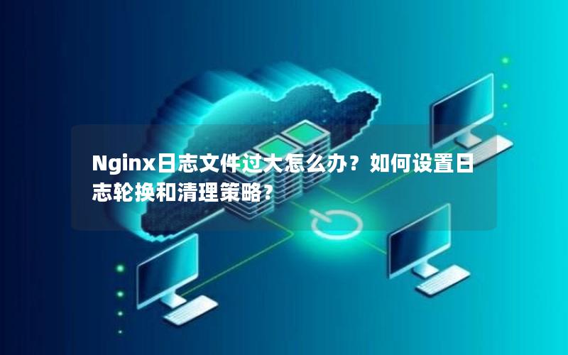 Nginx日志文件过大怎么办？如何设置日志轮换和清理策略？