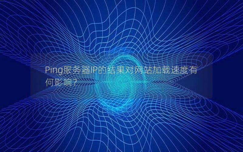 Ping服务器IP的结果对网站加载速度有何影响？
