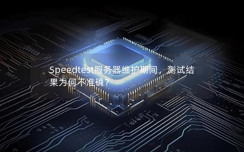 Speedtest服务器维护期间，测试结果为何不准确？