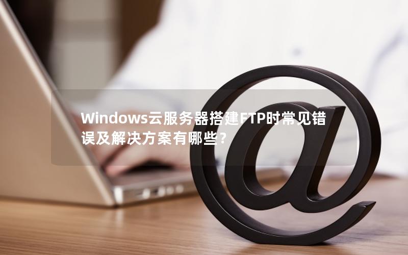 Windows云服务器搭建FTP时常见错误及解决方案有哪些？