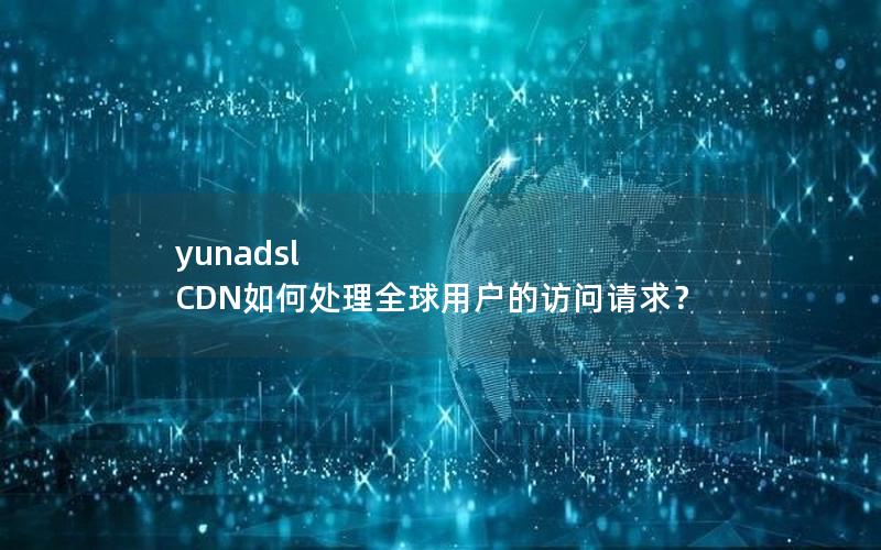 yunadsl CDN如何处理全球用户的访问请求？
