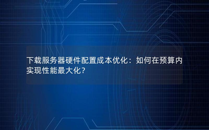 下载服务器硬件配置成本优化：如何在预算内实现性能最大化？
