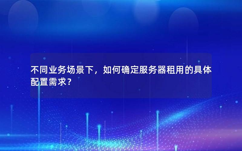 不同业务场景下，如何确定服务器租用的具体配置需求？