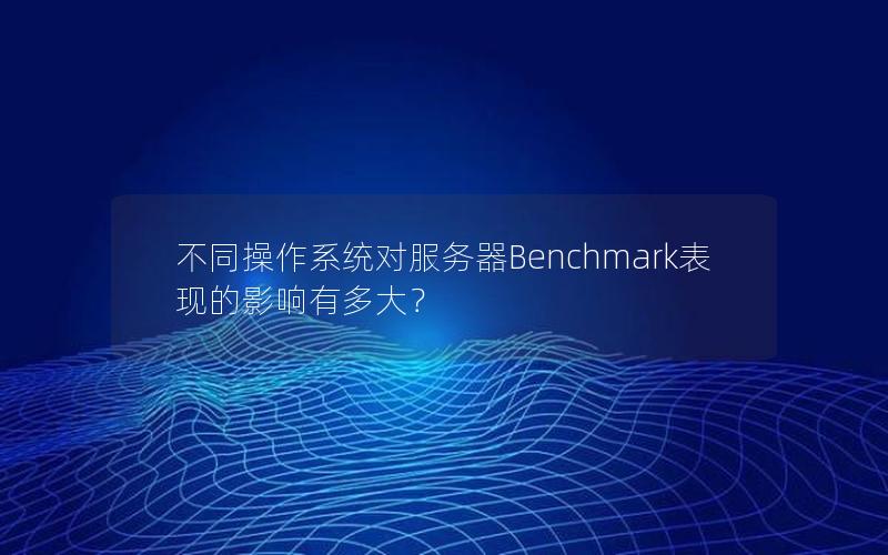 不同操作系统对服务器Benchmark表现的影响有多大？