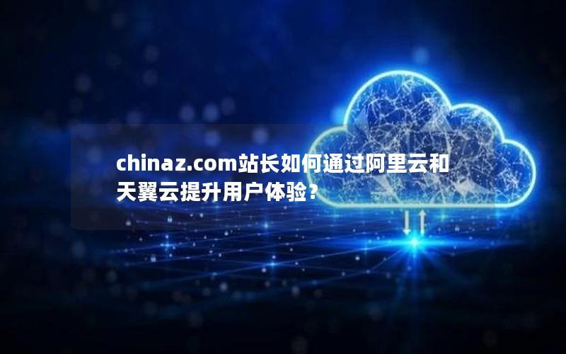chinaz.com站长如何通过阿里云和天翼云提升用户体验？
