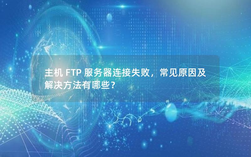 主机 FTP 服务器连接失败，常见原因及解决方法有哪些？