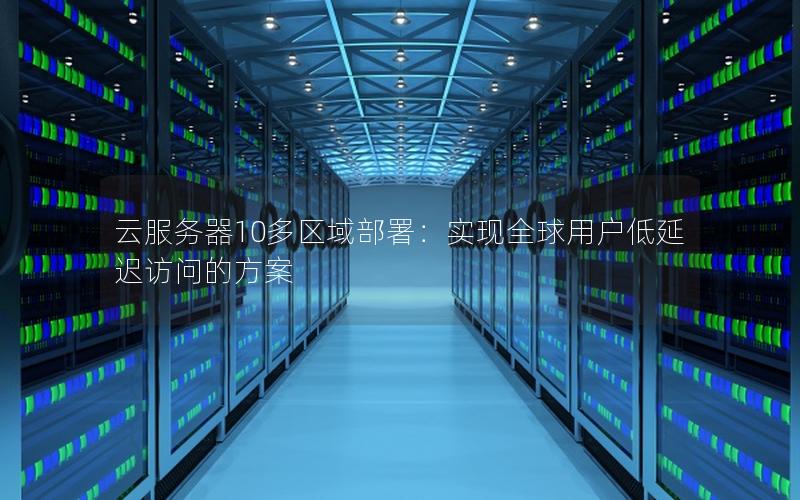 云服务器10多区域部署：实现全球用户低延迟访问的方案
