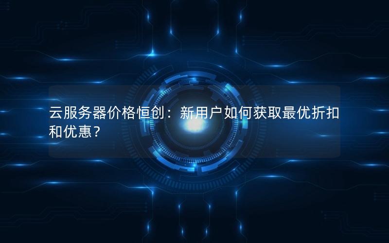 云服务器价格恒创：新用户如何获取最优折扣和优惠？