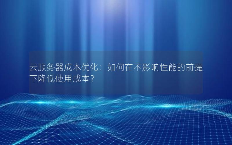 云服务器成本优化：如何在不影响性能的前提下降低使用成本？