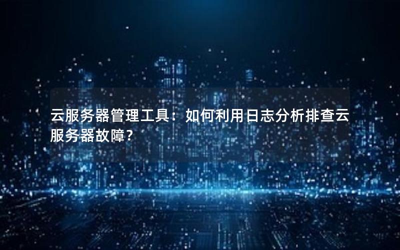 云服务器管理工具：如何利用日志分析排查云服务器故障？