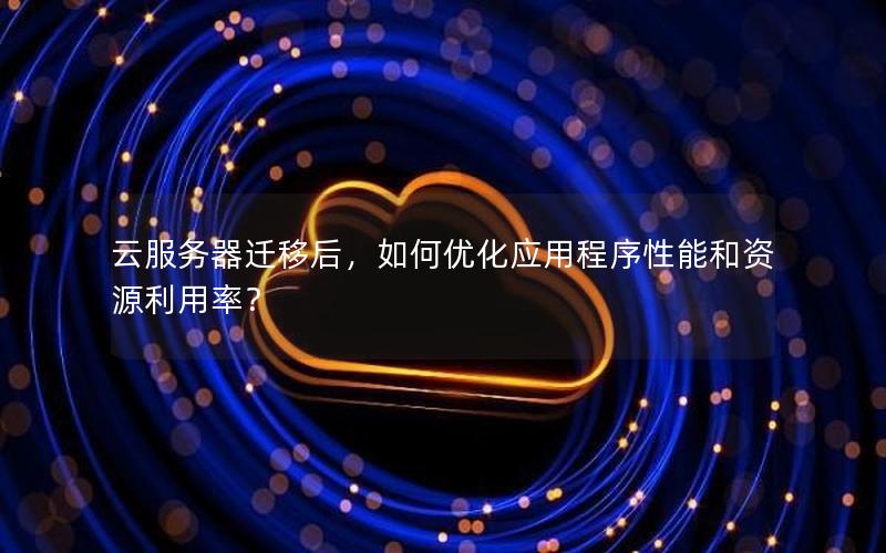 云服务器迁移后，如何优化应用程序性能和资源利用率？