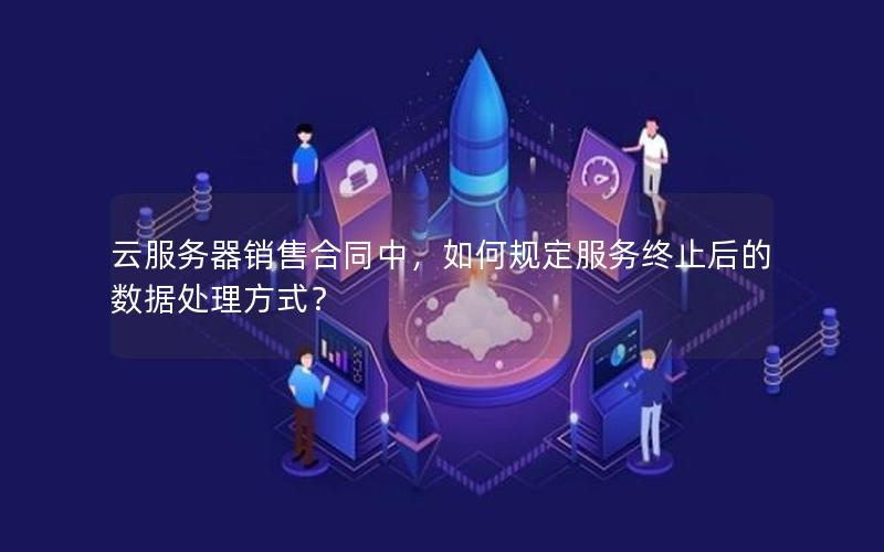 云服务器销售合同中，如何规定服务终止后的数据处理方式？