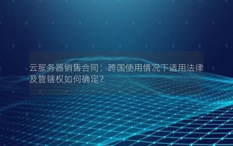 云服务器销售合同：跨国使用情况下适用法律及管辖权如何确定？