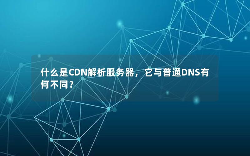 什么是CDN解析服务器，它与普通DNS有何不同？