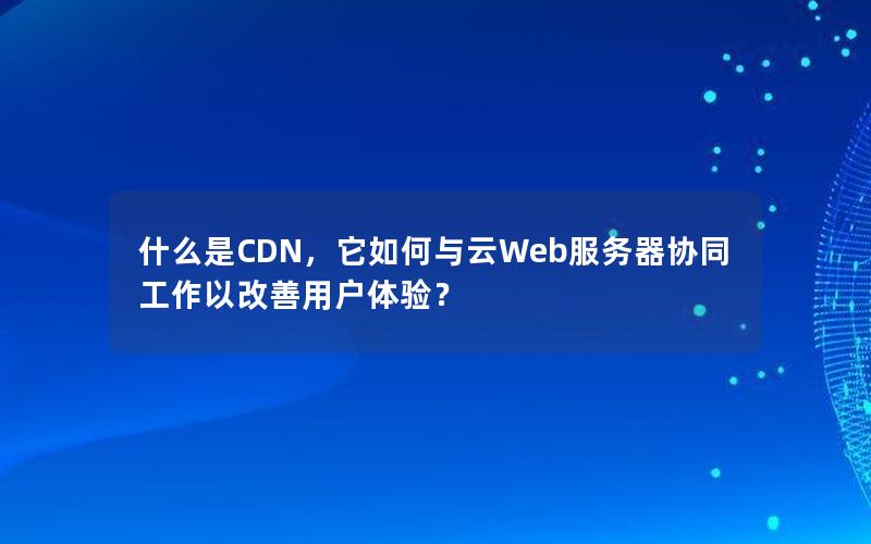 什么是CDN，它如何与云Web服务器协同工作以改善用户体验？