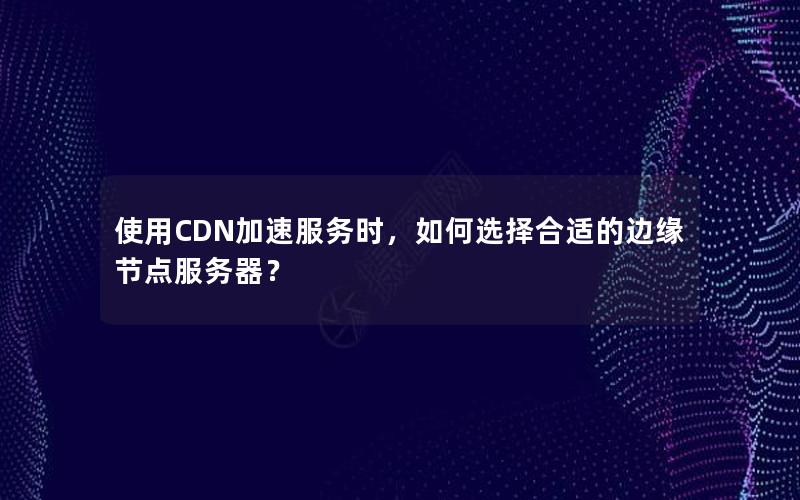 使用CDN加速服务时，如何选择合适的边缘节点服务器？