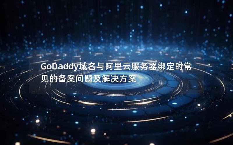 GoDaddy域名与阿里云服务器绑定时常见的备案问题及解决方案