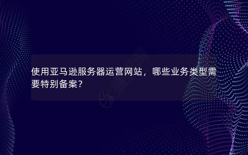 使用亚马逊服务器运营网站，哪些业务类型需要特别备案？