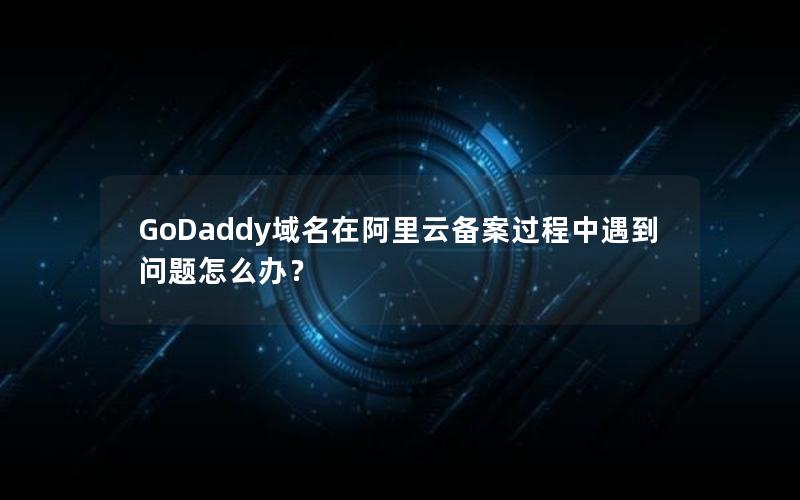 GoDaddy域名在阿里云备案过程中遇到问题怎么办？