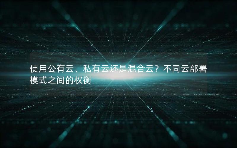 使用公有云、私有云还是混合云？不同云部署模式之间的权衡