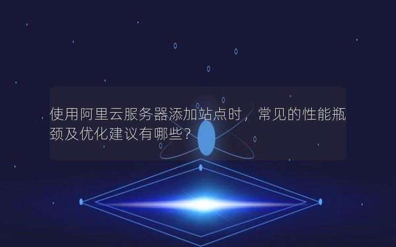使用阿里云服务器添加站点时，常见的性能瓶颈及优化建议有哪些？