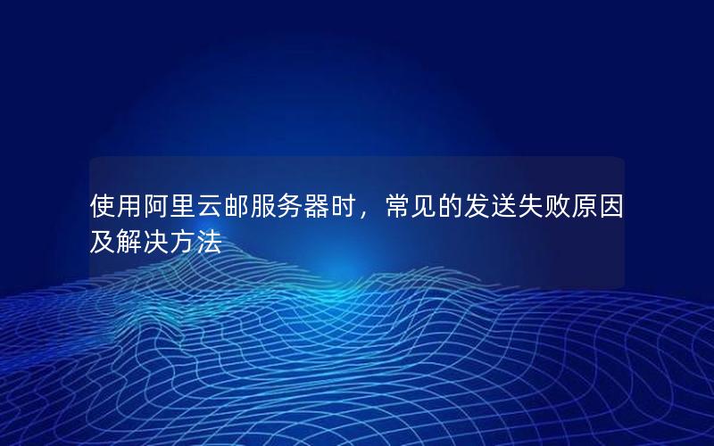 使用阿里云邮服务器时，常见的发送失败原因及解决方法