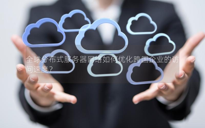 全球分布式服务器网络如何优化跨国企业的访问速度？