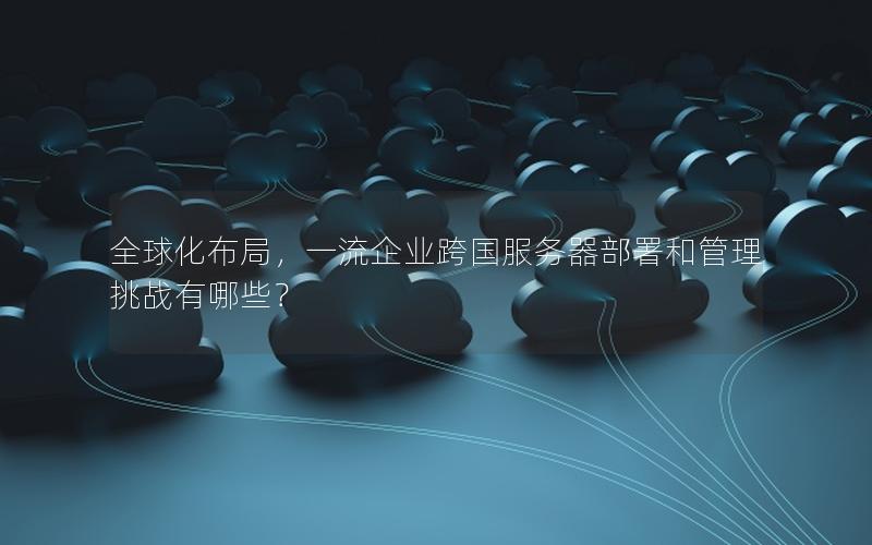 全球化布局，一流企业跨国服务器部署和管理挑战有哪些？