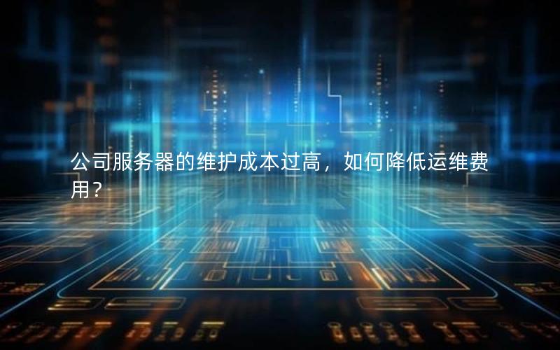 公司服务器的维护成本过高，如何降低运维费用？