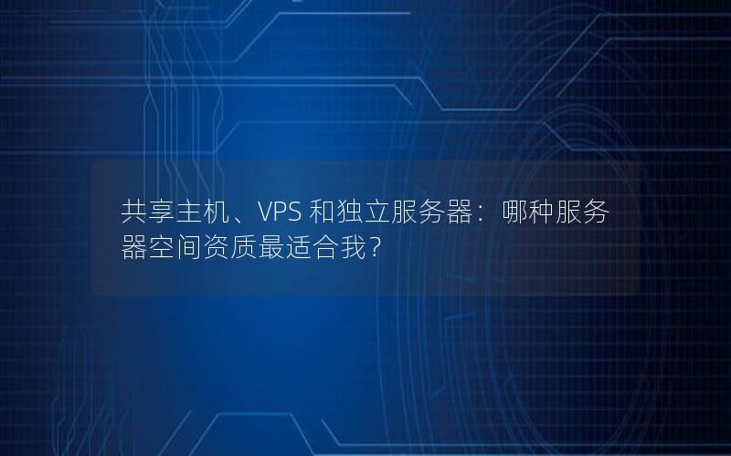 共享主机、VPS 和独立服务器：哪种服务器空间资质最适合我？