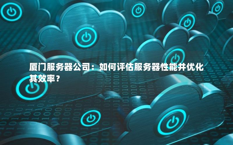 厦门服务器公司：如何评估服务器性能并优化其效率？
