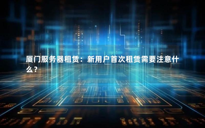 厦门服务器租赁：新用户首次租赁需要注意什么？