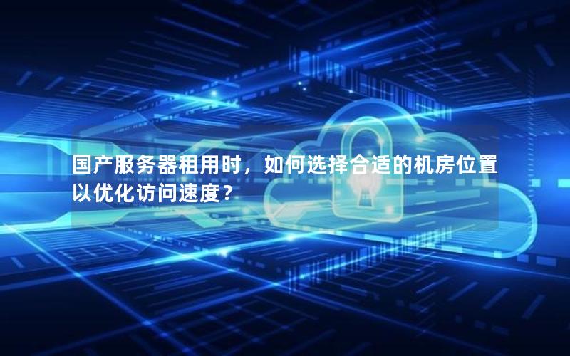 国产服务器租用时，如何选择合适的机房位置以优化访问速度？