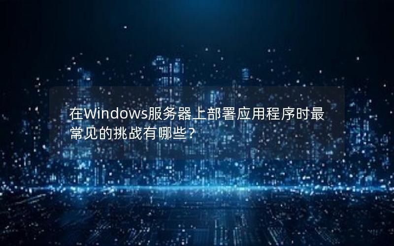 在Windows服务器上部署应用程序时最常见的挑战有哪些？