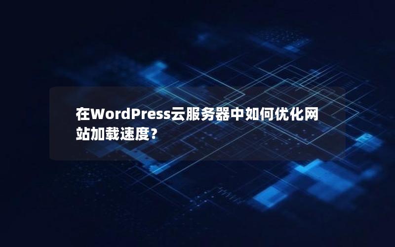 在WordPress云服务器中如何优化网站加载速度？