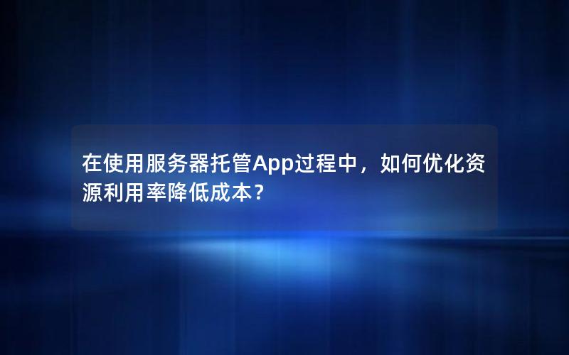 在使用服务器托管App过程中，如何优化资源利用率降低成本？