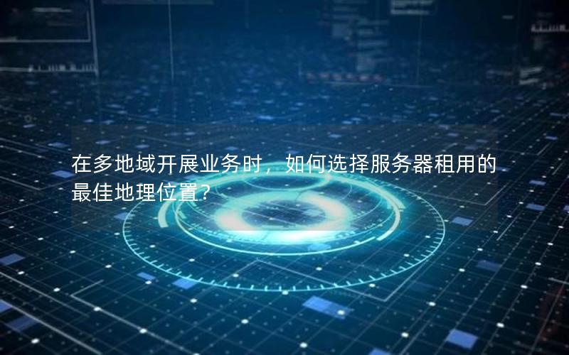 在多地域开展业务时，如何选择服务器租用的最佳地理位置？