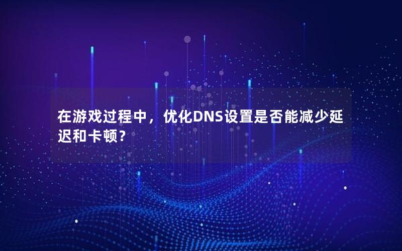 在游戏过程中，优化DNS设置是否能减少延迟和卡顿？