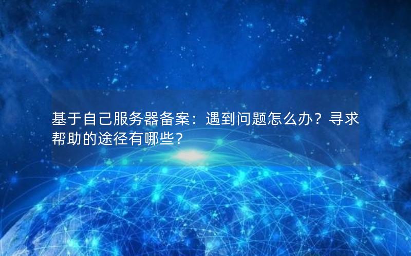 基于自己服务器备案：遇到问题怎么办？寻求帮助的途径有哪些？