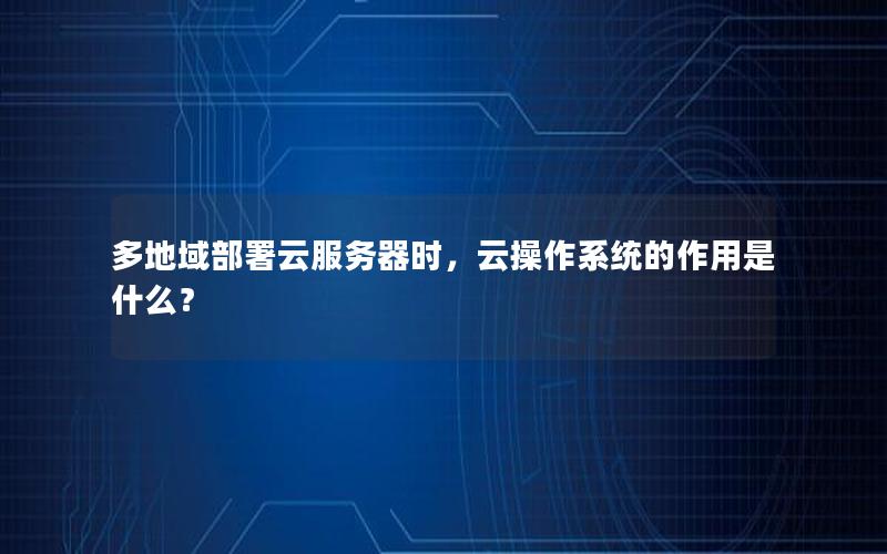 多地域部署云服务器时，云操作系统的作用是什么？