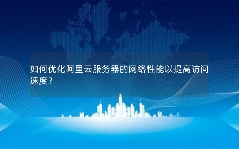 如何优化阿里云服务器的网络性能以提高访问速度？