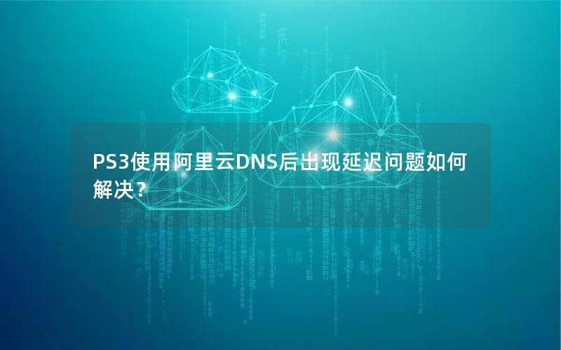 PS3使用阿里云DNS后出现延迟问题如何解决？