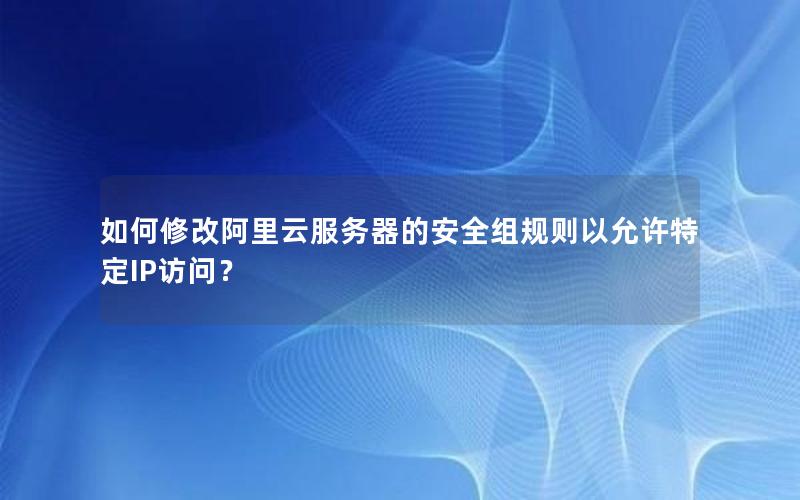 如何修改阿里云服务器的安全组规则以允许特定IP访问？
