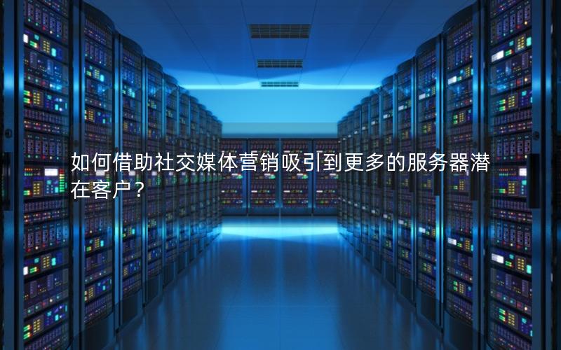 如何借助社交媒体营销吸引到更多的服务器潜在客户？
