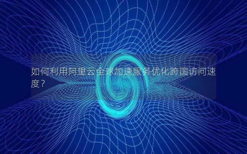 如何利用阿里云全球加速服务优化跨国访问速度？