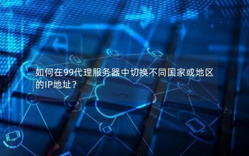 如何在99代理服务器中切换不同国家或地区的IP地址？